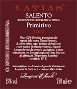 "Latias" I.G.T. "Salento" Red wine grapes Primitivo 100%. The grapes are picked and carried to the winery on small carts. After crushing and stemming the product is introduced into a wine-making tanks for red wine fermentation which lasts 15-16 days under controlled temperature (25�). After racking, fermentation is completed in inox steel tanks of 150 hl. Alcohol 13,00 % vol. Total acidity 5,75 g/l Total sulphorous dioxide 70 mg/l pH 3,79 A valuable wine, excellent with roasts and games, seasoned cheese and smoked products. 