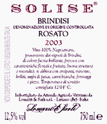 "Solise" D.O.C. "Brindisi" Ros� wine, grapes: Negroamaro 100%, The grapes are picked and carried to the winery on small carts. After crushing and stemming the product is introduced into a wine-making inox tanks where it is mixed up with peels annd must for 3-4 hours. After racking the must can ferment without peels under controlled tamperature in tanks of 50 hl. Alcohol 12,10 % vol. Total acidity 5,60 g/l Total sulphorous dioxide 80 mg/l pH 3,56 Gastonomic combination Hors d�oevre, soups, boiler meats, fish sauces,white meat, cheese and pizza